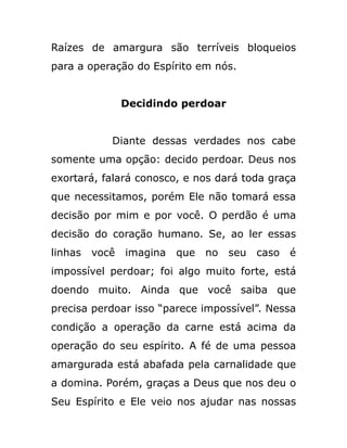 Raízes de amargura são terríveis bloqueios
para a operação do Espírito em nós.
Decidindo perdoar
Diante dessas verdades nos cabe
somente uma opção: decido perdoar. Deus nos
exortará, falará conosco, e nos dará toda graça
que necessitamos, porém Ele não tomará essa
decisão por mim e por você. O perdão é uma
decisão do coração humano. Se, ao ler essas
linhas você imagina que no seu caso é
impossível perdoar; foi algo muito forte, está
doendo muito. Ainda que você saiba que
precisa perdoar isso “parece impossível”. Nessa
condição a operação da carne está acima da
operação do seu espírito. A fé de uma pessoa
amargurada está abafada pela carnalidade que
a domina. Porém, graças a Deus que nos deu o
Seu Espírito e Ele veio nos ajudar nas nossas
 