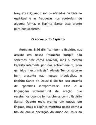 fraquezas. Quando somos afetados na batalha
espiritual e as fraquezas nos controlam de
alguma forma, o Espírito Santo está pronto
para nos socorrer.
O socorro do Espírito
Romanos 8:26 diz: “também o Espírito, nos
assiste em nossa fraqueza; porque não
sabemos orar como convém, mas o mesmo
Espírito intercede por nós sobremaneira, com
gemidos inexprimíveis”. Aleluia!Temos socorro
bem presente nas nossas tribulações, o
Espírito Santo de Deus! E Ele faz isso através
de “gemidos inexprimíveis”. Essa é a
linguagem sobrenatural de oração que
recebemos quando fomos cheios com o Espírito
Santo. Quanto mais oramos em outras em
línguas, mais o Espírito mortifica nossa carne a
fim de que a operação do amor de Deus no
 