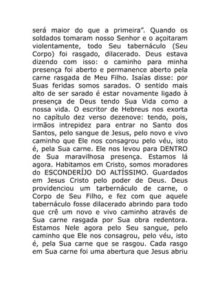 será maior do que a primeira”. Quando os
soldados tomaram nosso Senhor e o açoitaram
violentamente, todo Seu tabernáculo (Seu
Corpo) foi rasgado, dilacerado. Deus estava
dizendo com isso: o caminho para minha
presença foi aberto e permanence aberto pela
carne rasgada de Meu Filho. Isaías disse: por
Suas feridas somos sarados. O sentido mais
alto de ser sarado é estar novamente ligado à
presença de Deus tendo Sua Vida como a
nossa vida. O escritor de Hebreus nos exorta
no capítulo dez verso dezenove: tendo, pois,
irmãos intrepidez para entrar no Santo dos
Santos, pelo sangue de Jesus, pelo novo e vivo
caminho que Ele nos consagrou pelo véu, isto
é, pela Sua carne. Ele nos levou para DENTRO
de Sua maravilhosa presença. Estamos lá
agora. Habitamos em Cristo, somos moradores
do ESCONDERÍJO DO ALTÍSSIMO. Guardados
em Jesus Cristo pelo poder de Deus. Deus
providenciou um tarbernáculo de carne, o
Corpo de Seu Filho, e fez com que aquele
tabernáculo fosse dilacerado abrindo para todo
que crê um novo e vivo caminho através de
Sua carne rasgada por Sua obra redentora.
Estamos Nele agora pelo Seu sangue, pelo
caminho que Ele nos consagrou, pelo véu, isto
é, pela Sua carne que se rasgou. Cada rasgo
em Sua carne foi uma abertura que Jesus abriu
 