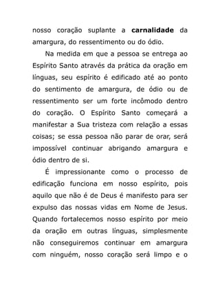 nosso coração suplante a carnalidade da
amargura, do ressentimento ou do ódio.
Na medida em que a pessoa se entrega ao
Espírito Santo através da prática da oração em
línguas, seu espírito é edificado até ao ponto
do sentimento de amargura, de ódio ou de
ressentimento ser um forte incômodo dentro
do coração. O Espírito Santo começará a
manifestar a Sua tristeza com relação a essas
coisas; se essa pessoa não parar de orar, será
impossível continuar abrigando amargura e
ódio dentro de si.
É impressionante como o processo de
edificação funciona em nosso espírito, pois
aquilo que não é de Deus é manifesto para ser
expulso das nossas vidas em Nome de Jesus.
Quando fortalecemos nosso espírito por meio
da oração em outras línguas, simplesmente
não conseguiremos continuar em amargura
com ninguém, nosso coração será limpo e o
 