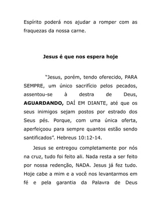 Espírito poderá nos ajudar a romper com as
fraquezas da nossa carne.
Jesus é que nos espera hoje
“Jesus, porém, tendo oferecido, PARA
SEMPRE, um único sacrifício pelos pecados,
assentou-se à destra de Deus,
AGUARDANDO, DAÍ EM DIANTE, até que os
seus inimigos sejam postos por estrado dos
Seus pés. Porque, com uma única oferta,
aperfeiçoou para sempre quantos estão sendo
santificados”. Hebreus 10:12-14.
Jesus se entregou completamente por nós
na cruz, tudo foi feito ali. Nada resta a ser feito
por nossa redenção, NADA. Jesus já fez tudo.
Hoje cabe a mim e a você nos levantarmos em
fé e pela garantia da Palavra de Deus
 