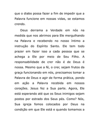 que o diabo possa fazer a fim de impedir que a
Palavra funcione em nossas vidas, se estamos
crendo.
Deus derrama a Verdade em nós na
medida que nos abrimos para Ele mergulhando
na Palavra e recebendo no nosso íntimo a
instrução do Espírito Santo. Ele tem todo
prazer em fazer isso a cada pessoa que se
achega a Ele por meio de Seu Filho. A
responsabilidade de crer não é de Deus é
nossa. Mesmo que a fé, o crer, sejam frutos da
graça funcionando em nós, precisamos tomar a
Palavra de Deus e agir de forma prática, pondo
em ação a Palavra recebida em nossos
corações. Jesus fez a Sua parte. Agora, Ele
está esperando até que os Seus inimigos sejam
postos por estrado dos Seus pés. Como? Nós,
Sua igreja fomos colocados por Deus na
condição em que Ele está e quando tomamos a
 