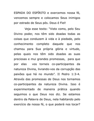 ESPADA DO ESPÍRITO e exercemos nossa fé,
vencemos sempre e colocamos Seus inimigos
por estrado de Seus pés. Deus é Fiel!
Veja esse texto: “Visto como, pelo Seu
Divino poder, nos têm sido doadas todas as
coisas que conduzem à vida e à piedade, pelo
conhecimento completo daquele que nos
chamou para Sua própria glória e virtude,
pelas quais nos têm sido doadas as suas
preciosas e mui grandes promessas, para que
por elas vos torneis co-participantes da
natureza Divina, livrando-vos da corrupção das
paixões que há no mundo”. II Pedro 1:3-4.
Através das promessas de Deus nos tornamos
co-participantes da natureza Divina. Isso é
experimentado de maneira prática quando
seguimos o que Deus nos diz. Se estamos
dentro da Palavra de Deus, nela habitando pelo
exercício da nossa fé, o que poderá nos tocar?
 