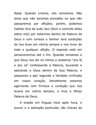 Nada. Quando cremos, nós vencemos. Não
disse que não seremos provados ou que não
passaremos por aflições; porém, podemos
habitar fora de tudo isso (Sem o controle delas
sobre nós) por estarmos dentro da Palavra de
Deus e com certeza o Senhor terá condições
de nos levar em vitória sempre e nos livrar de
toda e qualquer aflição. O segredo está em
perseverarmos até o fim. Quando tomamos o
que Deus nos diz no íntimo e andamos “pra lá
e pra cá” confessando a Palavra, louvando e
adorando a Deus dentro da Sua Palavra, e
passamos a agir segundo a Verdade vivificada
em nosso coração, literalmente estamos
agarrando com firmeza a condição que nos
levará em vitória sempre, a Viva e Eficaz
Palavra de Deus.
A oração em línguas hora após hora, o
louvor e a adoração particular, são chaves da
 