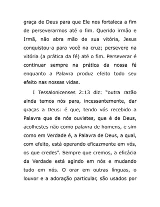 graça de Deus para que Ele nos fortaleca a fim
de perseverarmos até o fim. Querido irmão e
Irmã, não abra mão de sua vitória, Jesus
conquistou-a para você na cruz; persevere na
vitória (a prática da fé) até o fim. Perseverar é
continuar sempre na prática da nossa fé
enquanto a Palavra produz efeito todo seu
efeito nas nossas vidas.
I Tessalonicenses 2:13 diz: “outra razão
ainda temos nós para, incessantemente, dar
graças a Deus: é que, tendo vós recebido a
Palavra que de nós ouvistes, que é de Deus,
acolhestes não como palavra de homens, e sim
como em Verdade é, a Palavra de Deus, a qual,
com efeito, está operando eficazmente em vós,
os que credes”. Sempre que cremos, a eficácia
da Verdade está agindo em nós e mudando
tudo em nós. O orar em outras línguas, o
louvor e a adoração particular, são usados por
 