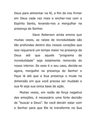 Deus para alimentar na fé, a fim de nos firmar
em Deus cada vez mais e encher-nos com o
Espírito Santo, levando-nos a mergulhar na
presença do Senhor.
Dave Roberson ainda ensina que
muitas vezes, as raízes de incredulidade são
tão profundas dentro dos nossos corações que
isso requererá um tempo maior na presença de
Deus até que aquele “programa de
incredulidade” seja totalmente removido do
nosso interior. Se esse é o seu caso, decida-se
agora, mergulhe na presença do Senhor e
fique lá até que a Sua presença o mude na
dimensão em que você precisa ser mudado e
sua fé seja sua única base de ação.
Muitas vezes, em razão da força negativa
das emoções, é necessário uma forte decisão
de “buscar a Deus”. Se você decidir estar com
o Senhor para que Ele te transforme na Sua
 