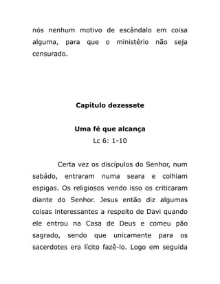 nós nenhum motivo de escândalo em coisa
alguma, para que o ministério não seja
censurado.
Capítulo dezessete
Uma fé que alcança
Lc 6: 1-10
Certa vez os discípulos do Senhor, num
sabádo, entraram numa seara e colhiam
espigas. Os religiosos vendo isso os criticaram
diante do Senhor. Jesus então diz algumas
coisas interessantes a respeito de Davi quando
ele entrou na Casa de Deus e comeu pão
sagrado, sendo que unicamente para os
sacerdotes era lícito fazê-lo. Logo em seguida
 