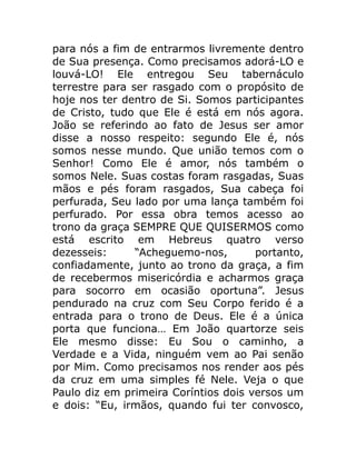 para nós a fim de entrarmos livremente dentro
de Sua presença. Como precisamos adorá-LO e
louvá-LO! Ele entregou Seu tabernáculo
terrestre para ser rasgado com o propósito de
hoje nos ter dentro de Si. Somos participantes
de Cristo, tudo que Ele é está em nós agora.
João se referindo ao fato de Jesus ser amor
disse a nosso respeito: segundo Ele é, nós
somos nesse mundo. Que união temos com o
Senhor! Como Ele é amor, nós também o
somos Nele. Suas costas foram rasgadas, Suas
mãos e pés foram rasgados, Sua cabeça foi
perfurada, Seu lado por uma lança também foi
perfurado. Por essa obra temos acesso ao
trono da graça SEMPRE QUE QUISERMOS como
está escrito em Hebreus quatro verso
dezesseis: “Acheguemo-nos, portanto,
confiadamente, junto ao trono da graça, a fim
de recebermos misericórdia e acharmos graça
para socorro em ocasião oportuna”. Jesus
pendurado na cruz com Seu Corpo ferido é a
entrada para o trono de Deus. Ele é a única
porta que funciona… Em João quartorze seis
Ele mesmo disse: Eu Sou o caminho, a
Verdade e a Vida, ninguém vem ao Pai senão
por Mim. Como precisamos nos render aos pés
da cruz em uma simples fé Nele. Veja o que
Paulo diz em primeira Coríntios dois versos um
e dois: “Eu, irmãos, quando fui ter convosco,
 