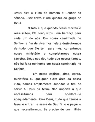 Jesus diz: O Filho do homem é Senhor do
sábado. Esse texto é um quadro da graça de
Deus.
O fato é que quando Jesus morreu e
ressuscitou, Ele conquistou uma herança para
cada um de nós. Em nossa caminhada no
Senhor, a fim de vivermos nele e desfrutarmos
de tudo que Ele tem para nós, cumprirmos
nosso minístério e completarmos nossa
carreira. Deus nos deu tudo que necessitamos,
não há falta nenhuma em nossa caminhada no
Senhor.
Em nosso espírito, alma, corpo,
ministério ou qualquer outra área da nossa
vida, somos amplamente supridos a fim de
servir a Deus na terra. Não importa o que
necessitamos para obedecê-Lo
adequadamente. Para Deus, tudo que temos a
fazer é entrar na seara de Seu Filho e pegar o
que necessitarmos. Se preciso de um milhão
 