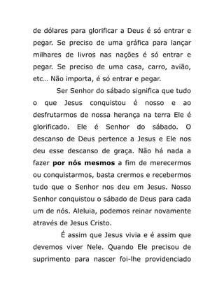 de dólares para glorificar a Deus é só entrar e
pegar. Se preciso de uma gráfica para lançar
milhares de livros nas nações é só entrar e
pegar. Se preciso de uma casa, carro, avião,
etc… Não importa, é só entrar e pegar.
Ser Senhor do sábado significa que tudo
o que Jesus conquistou é nosso e ao
desfrutarmos de nossa herança na terra Ele é
glorificado. Ele é Senhor do sábado. O
descanso de Deus pertence a Jesus e Ele nos
deu esse descanso de graça. Não há nada a
fazer por nós mesmos a fim de merecermos
ou conquistarmos, basta crermos e recebermos
tudo que o Senhor nos deu em Jesus. Nosso
Senhor conquistou o sábado de Deus para cada
um de nós. Aleluia, podemos reinar novamente
através de Jesus Cristo.
É assim que Jesus vivia e é assim que
devemos viver Nele. Quando Ele precisou de
suprimento para nascer foi-lhe providenciado
 