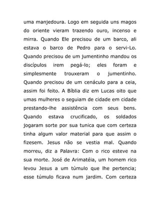 uma manjedoura. Logo em seguida uns magos
do oriente vieram trazendo ouro, incenso e
mirra. Quando Ele precisou de um barco, ali
estava o barco de Pedro para o servi-Lo.
Quando precisou de um jumentinho mandou os
discípulos irem pegá-lo; eles foram e
simplesmente trouxeram o jumentinho.
Quando precisou de um cenáculo para a ceia,
assim foi feito. A Bíblia diz em Lucas oito que
umas mulheres o seguiam de cidade em cidade
prestando-lhe assistência com seus bens.
Quando estava crucificado, os soldados
jogaram sorte por sua tunica que com certeza
tinha algum valor material para que assim o
fizesem. Jesus não se vestia mal. Quando
morreu, diz a Palavra: Com o rico esteve na
sua morte. José de Arimatéia, um homem rico
levou Jesus a um túmulo que lhe pertencia;
esse túmulo ficava num jardim. Com certeza
 