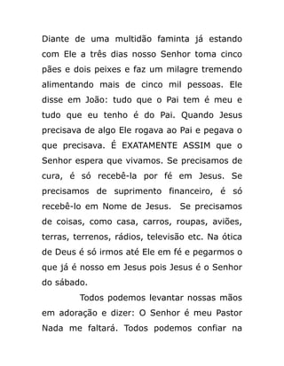 Diante de uma multidão faminta já estando
com Ele a três dias nosso Senhor toma cinco
pães e dois peixes e faz um milagre tremendo
alimentando mais de cinco mil pessoas. Ele
disse em João: tudo que o Pai tem é meu e
tudo que eu tenho é do Pai. Quando Jesus
precisava de algo Ele rogava ao Pai e pegava o
que precisava. É EXATAMENTE ASSIM que o
Senhor espera que vivamos. Se precisamos de
cura, é só recebê-la por fé em Jesus. Se
precisamos de suprimento financeiro, é só
recebê-lo em Nome de Jesus. Se precisamos
de coisas, como casa, carros, roupas, aviões,
terras, terrenos, rádios, televisão etc. Na ótica
de Deus é só irmos até Ele em fé e pegarmos o
que já é nosso em Jesus pois Jesus é o Senhor
do sábado.
Todos podemos levantar nossas mãos
em adoração e dizer: O Senhor é meu Pastor
Nada me faltará. Todos podemos confiar na
 