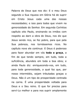 Palavra de Deus que nos diz: E o meu Deus
segundo a Sua riqueza em Glória há de suprir
em Cristo Jesus cada uma das nossas
necessidades; e isso para todos que vivem na
genorosidade do Senhor. Em segunda Coríntios
capítulo oito Paulo, ensinando os irmãos com
respeito ao darn a obra de Deus, nos diz que
Jesus sendo rico, se fez pobre, para que pela
Sua pobreza, nos tornássemos ricos. No
capítulo nove ele continua: E Deus é poderoso
para fazer abundar em vós toda a graça, a
fim de que tendo sempre, em tudo, toda a
suficiência, abundeis em toda a boa obra; e
ainda Paulo diz: enriquecendo-vos, em tudo,
para toda generosidade, a qual faz que, por
nosso intermédio, sejam tributadas graças a
Deus. Não é um tipo de prosperidade centrada
na carne. É uma prosperidade voltada para
Deus e o Seu reino. O que for preciso para
serví-Lo melhor e para nos suprir amplamente
 