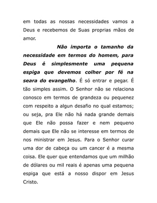 em todas as nossas necessidades vamos a
Deus e recebemos de Suas proprias mãos de
amor.
Não importa o tamanho da
necessidade em termos do homem, para
Deus é simplesmente uma pequena
espiga que devemos colher por fé na
seara do evangelho. É só entrar e pegar. É
tão simples assim. O Senhor não se relaciona
conosco em termos de grandeza ou pequenez
com respeito a algun desafio no qual estamos;
ou seja, pra Ele não há nada grande demais
que Ele não possa fazer e nem pequeno
demais que Ele não se interesse em termos de
nos ministrar em Jesus. Para o Senhor curar
uma dor de cabeça ou um cancer é a mesma
coisa. Ele quer que entendamos que um milhão
de dólares ou mil reais é apenas uma pequena
espiga que está a nosso dispor em Jesus
Cristo.
 