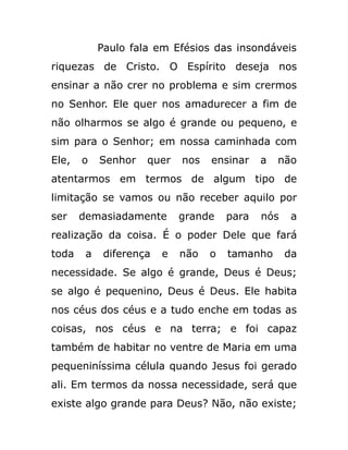 Paulo fala em Efésios das insondáveis
riquezas de Cristo. O Espírito deseja nos
ensinar a não crer no problema e sim crermos
no Senhor. Ele quer nos amadurecer a fim de
não olharmos se algo é grande ou pequeno, e
sim para o Senhor; em nossa caminhada com
Ele, o Senhor quer nos ensinar a não
atentarmos em termos de algum tipo de
limitação se vamos ou não receber aquilo por
ser demasiadamente grande para nós a
realização da coisa. É o poder Dele que fará
toda a diferença e não o tamanho da
necessidade. Se algo é grande, Deus é Deus;
se algo é pequenino, Deus é Deus. Ele habita
nos céus dos céus e a tudo enche em todas as
coisas, nos céus e na terra; e foi capaz
também de habitar no ventre de Maria em uma
pequeniníssima célula quando Jesus foi gerado
ali. Em termos da nossa necessidade, será que
existe algo grande para Deus? Não, não existe;
 