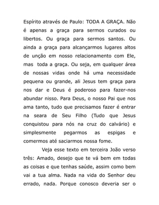 Espírito através de Paulo: TODA A GRAÇA. Não
é apenas a graça para sermos curados ou
libertos. Ou graça para sermos santos. Ou
ainda a graça para alcançarmos lugares altos
de unção em nosso relacionamento com Ele,
mas toda a graça. Ou seja, em qualquer área
de nossas vidas onde há uma necessidade
pequena ou grande, ali Jesus tem graça para
nos dar e Deus é poderoso para fazer-nos
abundar nisso. Para Deus, o nosso Pai que nos
ama tanto, tudo que precisamos fazer é entrar
na seara de Seu Filho (Tudo que Jesus
conquistou para nós na cruz do calvário) e
simplesmente pegarmos as espigas e
comermos até saciarmos nossa fome.
Veja esse texto em terceira João verso
três: Amado, desejo que te vá bem em todas
as coisas e que tenhas saúde, assim como bem
vai a tua alma. Nada na vida do Senhor deu
errado, nada. Porque conosco deveria ser o
 