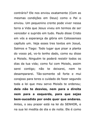 contrário? Ele nos enviou exatamente (Com as
mesmas condições em Deus) como o Pai o
enviou. Um pequenino crente pode viver nessa
terra a Vida que Jesus viveu em termos de ser
vencedor e suprido em tudo. Paulo disse Cristo
em vós a esperança da glória em Colossenses
capítulo um. Veja esses tres textos em Josué,
Salmos e Tiago: Todo lugar que pisar a planta
do vosso pé, vo-lo tenho dado, como eu disse
a Moisés. Ninguém te poderá resistir todos os
dias da tua vida; como fui com Moisés, assim
serei contigo; não te deixarei, nem te
desampararei. Tão-somente sê forte e mui
corajoso para teres o cuidado de fazer segundo
toda a lei que meu servo Moisés te ordenou;
dela não te desvies, nem para a direita
nem para a esquerda, para que sejas
bem-sucedido por onde quer que andares.
Antes, o seu prazer está na lei do SENHOR, e
na sua lei medita de dia e de noite. Ele é como
 