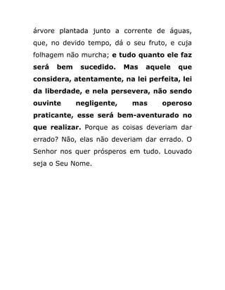 árvore plantada junto a corrente de águas,
que, no devido tempo, dá o seu fruto, e cuja
folhagem não murcha; e tudo quanto ele faz
será bem sucedido. Mas aquele que
considera, atentamente, na lei perfeita, lei
da liberdade, e nela persevera, não sendo
ouvinte negligente, mas operoso
praticante, esse será bem-aventurado no
que realizar. Porque as coisas deveriam dar
errado? Não, elas não deveriam dar errado. O
Senhor nos quer prósperos em tudo. Louvado
seja o Seu Nome.
 