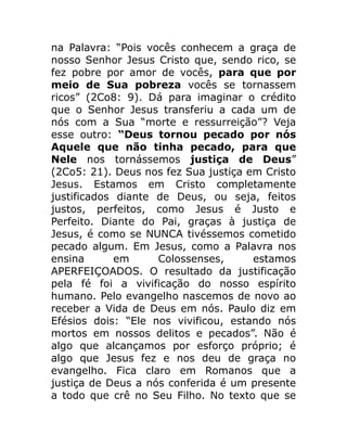 na Palavra: “Pois vocês conhecem a graça de
nosso Senhor Jesus Cristo que, sendo rico, se
fez pobre por amor de vocês, para que por
meio de Sua pobreza vocês se tornassem
ricos” (2Co8: 9). Dá para imaginar o crédito
que o Senhor Jesus transferiu a cada um de
nós com a Sua “morte e ressurreição”? Veja
esse outro: “Deus tornou pecado por nós
Aquele que não tinha pecado, para que
Nele nos tornássemos justiça de Deus”
(2Co5: 21). Deus nos fez Sua justiça em Cristo
Jesus. Estamos em Cristo completamente
justificados diante de Deus, ou seja, feitos
justos, perfeitos, como Jesus é Justo e
Perfeito. Diante do Pai, graças à justiça de
Jesus, é como se NUNCA tivéssemos cometido
pecado algum. Em Jesus, como a Palavra nos
ensina em Colossenses, estamos
APERFEIÇOADOS. O resultado da justificação
pela fé foi a vivificação do nosso espírito
humano. Pelo evangelho nascemos de novo ao
receber a Vida de Deus em nós. Paulo diz em
Efésios dois: “Ele nos vivificou, estando nós
mortos em nossos delitos e pecados”. Não é
algo que alcançamos por esforço próprio; é
algo que Jesus fez e nos deu de graça no
evangelho. Fica claro em Romanos que a
justiça de Deus a nós conferida é um presente
a todo que crê no Seu Filho. No texto que se
 
