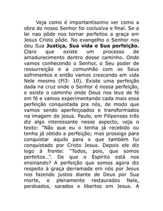 Veja como é importantíssimo ver como a
obra do nosso Senhor foi coclusíva e final. Se a
lei nao pôde nos tornar perfeitos a graça em
Jesus Cristo pôde. No evangelho o Senhor nos
deu Sua Justiça, Sua vida e Sua perfeição.
Claro que existe um processo de
amadurecimento dentro desse caminho. Onde
vamos conhecendo o Senhor, o Seu poder de
ressurreição e a comunhão com os Seus
sofrimentos e então vamos crescendo em vida
Nele mesmo (Fl3: 10). Existe uma perfeição
dada na cruz onde o Senhor é nossa perfeição,
e existe o caminho onde Deus nos leva de fé
em fé e vamos experimentando cada mais essa
perfeição conquistada pra nós, de modo que
vamos sendo aperfeiçoados e transformados
na imagem de jesus. Paulo, em Filipenses três
diz algo interessante nesse aspecto, veja o
texto: “Não que eu o tenha já recebido ou
tenha já obtido a perfeição; mas prossigo para
conquistar aquilo para o que também fui
conquistado por Cristo Jesus. Depois ele diz
logo à frente: “Todos, pois, que somos
perfeitos…”. De que o Espírito está nos
ensinando? A perfeição que somos agora diz
respeito à graça derramada em nós por Jesus
nos fazendo justos diante de Deus por Sua
morte, e plenamente restaurados Nele,
perdoados, sarados e libertos em Jesus. A
 