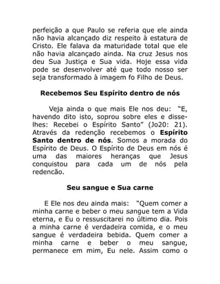 perfeição a que Paulo se referia que ele ainda
não havia alcançado diz respeito à estatura de
Cristo. Ele falava da maturidade total que ele
não havia alcançado ainda. Na cruz Jesus nos
deu Sua Justiça e Sua vida. Hoje essa vida
pode se desenvolver até que todo nosso ser
seja transformado à imagem fo Filho de Deus.
Recebemos Seu Espírito dentro de nós
Veja ainda o que mais Ele nos deu: “E,
havendo dito isto, soprou sobre eles e disse-
lhes: Recebei o Espírito Santo” (Jo20: 21).
Através da redenção recebemos o Espírito
Santo dentro de nós. Somos a morada do
Espírito de Deus. O Espírito de Deus em nós é
uma das maiores heranças que Jesus
conquistou para cada um de nós pela
redencão.
Seu sangue e Sua carne
E Ele nos deu ainda mais: “Quem comer a
minha carne e beber o meu sangue tem a Vida
eterna, e Eu o ressuscitarei no último dia. Pois
a minha carne é verdadeira comida, e o meu
sangue é verdadeira bebida. Quem comer a
minha carne e beber o meu sangue,
permanece em mim, Eu nele. Assim como o
 