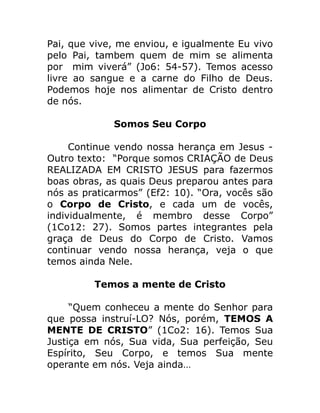 Pai, que vive, me enviou, e igualmente Eu vivo
pelo Pai, tambem quem de mim se alimenta
por mim viverá” (Jo6: 54-57). Temos acesso
livre ao sangue e a carne do Filho de Deus.
Podemos hoje nos alimentar de Cristo dentro
de nós.
Somos Seu Corpo
Continue vendo nossa herança em Jesus -
Outro texto: “Porque somos CRIAÇÃO de Deus
REALIZADA EM CRISTO JESUS para fazermos
boas obras, as quais Deus preparou antes para
nós as praticarmos” (Ef2: 10). “Ora, vocês são
o Corpo de Cristo, e cada um de vocês,
individualmente, é membro desse Corpo”
(1Co12: 27). Somos partes integrantes pela
graça de Deus do Corpo de Cristo. Vamos
continuar vendo nossa herança, veja o que
temos ainda Nele.
Temos a mente de Cristo
“Quem conheceu a mente do Senhor para
que possa instruí-LO? Nós, porém, TEMOS A
MENTE DE CRISTO” (1Co2: 16). Temos Sua
Justiça em nós, Sua vida, Sua perfeição, Seu
Espírito, Seu Corpo, e temos Sua mente
operante em nós. Veja ainda…
 
