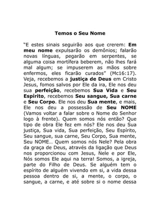 Temos o Seu Nome
“E estes sinais seguirão aos que crerem: Em
meu nome expulsarão os demônios; falarão
novas línguas, pegarão em serpentes, se
alguma coisa mortífera beberem, não lhes fará
mal algum; se impuserem as mãos sobre
enfermos, eles ficarão curados” (Mc16:17).
Veja, recebemos a justiça de Deus em Cristo
Jesus, fomos salvos por Ele da ira, Ele nos deu
sua perfeição, recebemos Sua Vida e Seu
Espírito, recebemos Seu sangue, Sua carne
e Seu Corpo. Ele nos deu Sua mente, e mais,
Ele nos deu a possessão de Seu NOME
(Vamos voltar a falar sobre o Nome do Senhor
logo à frente). Quem somos nós então? Que
tipo de obra Ele fez em nós? Ele nos deu Sua
justiça, Sua vida, Sua perfeição, Seu Espírito,
Seu sangue, sua carne, Seu Corpo, Sua mente,
Seu NOME… Quem somos nós Nele? Pela obra
da graça de Deus, através da ligação que Deus
nos proporcionou com Jesus, Nele e por Ele,
Nós somos Ele aqui na terra! Somos, a igreja,
parte do Filho de Deus. Se alguém tem o
espírito de alguém vivendo em si, a vida dessa
pessoa dentro de si, a mente, o corpo, o
sangue, a carne, e até sobre si o nome dessa
 