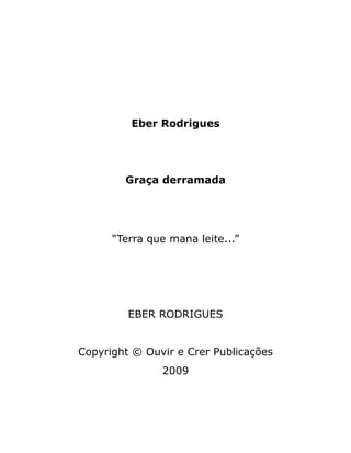 Eber Rodrigues
Graça derramada
“Terra que mana leite...”
EBER RODRIGUES
Copyright © Ouvir e Crer Publicações
2009
 