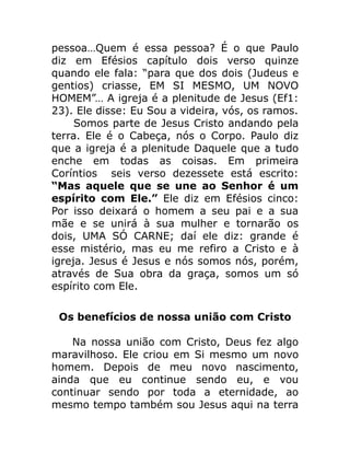 pessoa…Quem é essa pessoa? É o que Paulo
diz em Efésios capítulo dois verso quinze
quando ele fala: “para que dos dois (Judeus e
gentios) criasse, EM SI MESMO, UM NOVO
HOMEM”… A igreja é a plenitude de Jesus (Ef1:
23). Ele disse: Eu Sou a videira, vós, os ramos.
Somos parte de Jesus Cristo andando pela
terra. Ele é o Cabeça, nós o Corpo. Paulo diz
que a igreja é a plenitude Daquele que a tudo
enche em todas as coisas. Em primeira
Coríntios seis verso dezessete está escrito:
“Mas aquele que se une ao Senhor é um
espírito com Ele.” Ele diz em Efésios cinco:
Por isso deixará o homem a seu pai e a sua
mãe e se unirá à sua mulher e tornarão os
dois, UMA SÓ CARNE; daí ele diz: grande é
esse mistério, mas eu me refiro a Cristo e à
igreja. Jesus é Jesus e nós somos nós, porém,
através de Sua obra da graça, somos um só
espírito com Ele.
Os benefícios de nossa união com Cristo
Na nossa união com Cristo, Deus fez algo
maravilhoso. Ele criou em Si mesmo um novo
homem. Depois de meu novo nascimento,
ainda que eu continue sendo eu, e vou
continuar sendo por toda a eternidade, ao
mesmo tempo também sou Jesus aqui na terra
 