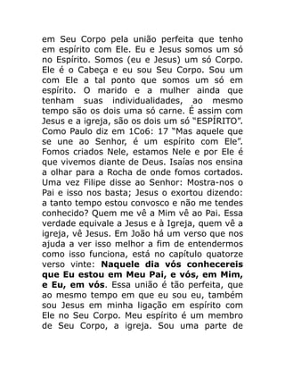 em Seu Corpo pela união perfeita que tenho
em espírito com Ele. Eu e Jesus somos um só
no Espírito. Somos (eu e Jesus) um só Corpo.
Ele é o Cabeça e eu sou Seu Corpo. Sou um
com Ele a tal ponto que somos um só em
espírito. O marido e a mulher ainda que
tenham suas individualidades, ao mesmo
tempo são os dois uma só carne. É assim com
Jesus e a igreja, são os dois um só “ESPÍRITO”.
Como Paulo diz em 1Co6: 17 “Mas aquele que
se une ao Senhor, é um espírito com Ele”.
Fomos criados Nele, estamos Nele e por Ele é
que vivemos diante de Deus. Isaías nos ensina
a olhar para a Rocha de onde fomos cortados.
Uma vez Filipe disse ao Senhor: Mostra-nos o
Pai e isso nos basta; Jesus o exortou dizendo:
a tanto tempo estou convosco e não me tendes
conhecido? Quem me vê a Mim vê ao Pai. Essa
verdade equivale a Jesus e à Igreja, quem vê a
igreja, vê Jesus. Em João há um verso que nos
ajuda a ver isso melhor a fim de entendermos
como isso funciona, está no capítulo quatorze
verso vinte: Naquele dia vós conhecereis
que Eu estou em Meu Pai, e vós, em Mim,
e Eu, em vós. Essa união é tão perfeita, que
ao mesmo tempo em que eu sou eu, também
sou Jesus em minha ligação em espírito com
Ele no Seu Corpo. Meu espírito é um membro
de Seu Corpo, a igreja. Sou uma parte de
 