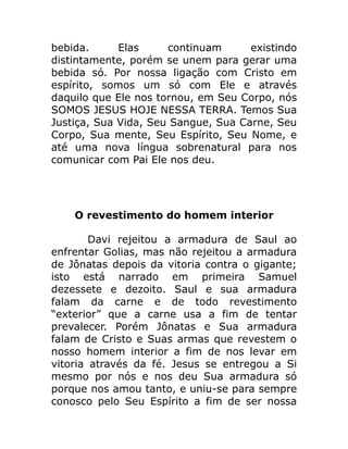 bebida. Elas continuam existindo
distintamente, porém se unem para gerar uma
bebida só. Por nossa ligação com Cristo em
espírito, somos um só com Ele e através
daquilo que Ele nos tornou, em Seu Corpo, nós
SOMOS JESUS HOJE NESSA TERRA. Temos Sua
Justiça, Sua Vida, Seu Sangue, Sua Carne, Seu
Corpo, Sua mente, Seu Espírito, Seu Nome, e
até uma nova língua sobrenatural para nos
comunicar com Pai Ele nos deu.
O revestimento do homem interior
Davi rejeitou a armadura de Saul ao
enfrentar Golias, mas não rejeitou a armadura
de Jônatas depois da vitoria contra o gigante;
isto está narrado em primeira Samuel
dezessete e dezoito. Saul e sua armadura
falam da carne e de todo revestimento
“exterior” que a carne usa a fim de tentar
prevalecer. Porém Jônatas e Sua armadura
falam de Cristo e Suas armas que revestem o
nosso homem interior a fim de nos levar em
vitoria através da fé. Jesus se entregou a Si
mesmo por nós e nos deu Sua armadura só
porque nos amou tanto, e uniu-se para sempre
conosco pelo Seu Espírito a fim de ser nossa
 