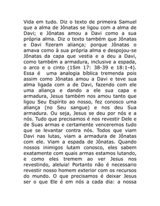 Vida em tudo. Diz o texto de primeira Samuel
que a alma de Jônatas se ligou com a alma de
Davi; e Jônatas amou a Davi como a sua
própria alma. Diz o texto também que Jônatas
e Davi fizeram aliança; porque Jônatas o
amava como à sua própria alma e despojou-se
Jônatas da capa que vestia e a deu a Davi,
como também a armadura, inclusive a espada,
o arco e o cinto (1Sm 17: 38-39 e 18:1-4).
Essa é uma analogia bíblica tremenda pois
assim como Jônatas amou a Davi e teve sua
alma ligada com a de Davi, fazendo com ele
uma aliança e dando a ele sua capa e
armadura, Jesus também nos amou tanto que
ligou Seu Espírito ao nosso, fez conosco uma
aliança (no Seu sangue) e nos deu Sua
armadura. Ou seja, Jesus se deu por nós e a
nós. Tudo que precisamos é nos revestir Dele e
de Suas armas e certamente venceremos tudo
que se levantar contra nós. Todos que viam
Davi nas lutas, viam a armadura de Jônatas
com ele. Viam a espada de Jônatas. Quando
nossos inimigos lutam conosco, eles sabem
exatamente com quais armas estamos lutando,
e como eles tremem ao ver Jesus nos
revestindo, aleluia! Portanto não é necessario
revestir nosso homem exterior com os recursos
do mundo. O que precisamos é deixar Jesus
ser o que Ele é em nós a cada dia: a nossa
 