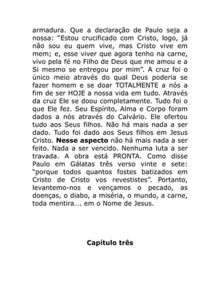 armadura. Que a declaração de Paulo seja a
nossa: “Estou crucificado com Cristo, logo, já
não sou eu quem vive, mas Cristo vive em
mem; e, esse viver que agora tenho na carne,
vivo pela fé no Filho de Deus que me amou e a
Si mesmo se entregou por mim”. A cruz foi o
único meio através do qual Deus poderia se
fazer homem e se doar TOTALMENTE a nós a
fim de ser HOJE a nossa vida em tudo. Através
da cruz Ele se doou completamente. Tudo foi o
que Ele fez. Seu Espírito, Alma e Corpo foram
dados a nós através do Calvário. Ele ofertou
tudo aos Seus filhos. Não há mais nada a ser
dado. Tudo foi dado aos Seus filhos em Jesus
Cristo. Nesse aspecto não há mais nada a ser
feito. Nada a ser vencido. Nenhuma luta a ser
travada. A obra está PRONTA. Como disse
Paulo em Gálatas três verso vinte e sete:
“porque todos quantos fostes batizados em
Cristo de Cristo vos revestistes”. Portanto,
levantemo-nos e vençamos o pecado, as
doenças, o diabo, a miséria, o mundo, a carne,
toda mentira…. em o Nome de Jesus.
Capítulo três
 