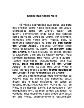 Nossa habitação Nele
Há várias expressões que Deus usa para
nos ensinar sobre nossa habitação em Jesus.
Expressões como “Em Cristo”, “Nele”, “Em
quem”, demonstram onde Deus nos colocou
como parte do Corpo de Cristo. Por exemplo,
Romanos oito verso um: “Agora, pois, já
nenhuma condenação há para os que estão
em Cristo Jesus”. Segunda Coríntios cinco
verso dezessete: “E, assim, se alguém está
em Cristo, é nova criatura, as coisas antigas
já passaram, e eis que se fizeram novas”. Veja
também Romanos três verso vinte e quatro:
“sendo justificados gratuitamente pela sua
graça, pela redenção que há em Cristo
Jesus”. E ainda Gálatas três verso vinte e
seis: “porque todos quantos fostes batizados
em Cristo já vos revestistes de Cristo”.
Um dos entendimentos mais tremendos da
Palavra está no ensino dos batismos. Jesus
disse: Ide e fazei discípulos de todas as
nações, BATIZANDO-OS em NOME do Pai, do
Filho, e do Espírito Santo. Ser batizado é “ser
mergulhado em”. Quando somos batizados, na
verdade, reconhecemos nossa união com Jesus
em sua morte, sepultamento e ressurreição.
 