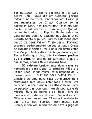 Ser batizado no Nome significa entrar para
dentro Dele. Paulo diz em Gálatas: porque
todos quantos fostes batizados em Cristo já
vos revestistes de Cristo. Quando somos
batizados Nele, nos revestimos Dele em Sua
morte, sepultamento e ressurreição. Quando
somos batizados no Espírito Santo entramos
para dentro Dele. O batismo nas águas e no
Espírito Santo significa: Fomos colocados para
dentro de Deus Pai em Cristo Jesus. Portanto
estamos perfeitamente unidos a Jesus Cristo
de Nazaré e somos Jesus aqui na terra como
Seu Corpo. Pedro disse: Achegando-nos para
Ele, a Pedra que vive, vós também, pedras
que vivem. O detalhe fundamental é que o
que somos, somos Nele e apenas Nele.
Só existem basicamente duas raças na
humanidade para Deus: O primeiro Adão e o
Ultimo Adão. Jesus referiu-se a respeito de Si
mesmo como: O FILHO DO HOMEM. Ele é o
princípio de uma nova raça COMPLETAMENTE
restaurada para Deus. Estar Nele é estar livre
de tudo que nos prendia na velha criação. Livre
do pecado, das doenças, livre da pobreza e da
miseria, livre da carne e do diabo, livre do
mundo e de todo seu sistema. Paulo disse em
Gálatas cinco verso um: “Para a liberdade foi
que Cristo nos libertou, permanecei pois
firmes, e não vos submetais de novo a jugo de
 