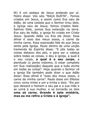 fé) é um pedaço de Jesus andando por aí.
Pedro disse: Vós sóis “RAÇA ELEITA”… Fomos
criados em Jesus, e assim como Eva saiu de
Adão, de uma costela que o Senhor tirou dele,
a Igreja saiu de Jesus; fomos criados Nele.
Saímos Dele, somos Sua extenção na terra.
Eva saiu de Adão, a igreja foi criada em Cristo
Jesus. Quando Adão viu Eva ele disse: Essa
afinal é osso dos meus ossos, e carne da
minha carne. Essa expressão fala do que Jesus
sente pela Igreja. Paulo dentro de uma unção
tremenda do Espírito disse: “E pôs todas as
coisas debaixo dos pés, e para ser o cabeça
sobre todas as coisas, o deu à igreja, a qual é
o seu corpo, a qual é o seu corpo, a
plenitude (o ponto máximo, O estar completo
em Sua realização) daquele que a tudo enche
em todas as coisas”. Hoje quando o Senhor vê
a igreja Ele também pode dizer o que Adão
disse: Essa afinal é “osso dos meus ossos, e
carne da minha carne”. Paulo disse em Efésios
cinco verso trinta e um e trinta e dois: “Eis por
que deixará o homem a seu pai e a sua mãe e
se unirá à sua mulher, e se tornarão os dois
uma só carne. Grande é este mistério,
mas eu me refiro a Cristo e à igreja”.
 