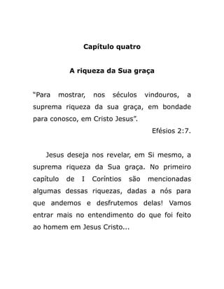Capítulo quatro
A riqueza da Sua graça
“Para mostrar, nos séculos vindouros, a
suprema riqueza da sua graça, em bondade
para conosco, em Cristo Jesus”.
Efésios 2:7.
Jesus deseja nos revelar, em Si mesmo, a
suprema riqueza da Sua graça. No primeiro
capítulo de I Coríntios são mencionadas
algumas dessas riquezas, dadas a nós para
que andemos e desfrutemos delas! Vamos
entrar mais no entendimento do que foi feito
ao homem em Jesus Cristo...
 