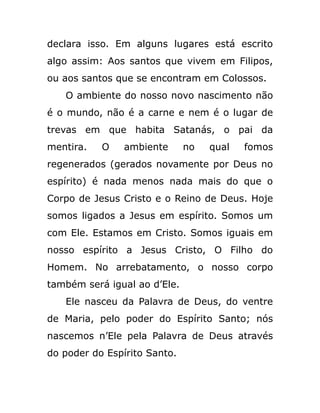 declara isso. Em alguns lugares está escrito
algo assim: Aos santos que vivem em Filipos,
ou aos santos que se encontram em Colossos.
O ambiente do nosso novo nascimento não
é o mundo, não é a carne e nem é o lugar de
trevas em que habita Satanás, o pai da
mentira. O ambiente no qual fomos
regenerados (gerados novamente por Deus no
espírito) é nada menos nada mais do que o
Corpo de Jesus Cristo e o Reino de Deus. Hoje
somos ligados a Jesus em espírito. Somos um
com Ele. Estamos em Cristo. Somos iguais em
nosso espírito a Jesus Cristo, O Filho do
Homem. No arrebatamento, o nosso corpo
também será igual ao d’Ele.
Ele nasceu da Palavra de Deus, do ventre
de Maria, pelo poder do Espírito Santo; nós
nascemos n’Ele pela Palavra de Deus através
do poder do Espírito Santo.
 