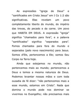 As expressões “igreja de Deus” e
“santificados em Cristo Jesus” em I Co 1:2 são
significativas. Elas revelam um povo
completamente liberto do mundo, do império
das trevas, do pecado e da carne. Um povo
que HABITA EM DEUS. A expressão “igreja”
significa “chamados para fora”, e a palavra
“santificados” significa “separados para”.
Fomos chamados para fora do mundo e
separados (pelo novo nascimento) para Jesus.
Somos d’Ele, pertencemos a Ele; somos Seu
Corpo na Terra hoje.
Ainda que estejamos no mundo, não
pertencemos mais ao mundo; pertencemos a
Deus e temos a mesma natureza de Deus.
Podemos levantar nossas mãos e com toda
ousadia de fé dizer: “não pertencemos mais a
esse mundo, estamos em Cristo”. Nada que
domina o mundo pode nos dominar se
vivermos no Evangelho; não precisamos mais
 