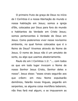 O primeiro fruto da graça de Deus no início
de I Coríntios é a nossa libertação do mundo e
nossa habitação em Jesus; somos a igreja
d’Ele, colocados por Deus para fora do mundo
e habitantes da Verdade em Cristo Jesus;
somos pertencentes à Verdade de Deus em
Jesus. Como poderemos viver nesse novíssimo
ambiente, no qual fomos colocados que é o
Reino de Deus? Vivemos através do Nome de
Jesus. O nome de Jesus não é um amuleto de
sorte, ou algo que usamos aleatoriamente.
Paulo diz em I Coríntios 1:2: “... com todos
os que em todo lugar invocam o Nome de
nosso Senhor Jesus Cristo, Senhor deles e
nosso”. Jesus disse: “esses sinais seguirão aos
que crêem: em meu Nome expulsarão
demônios, falarão novas línguas, pegarão em
serpentes, se alguma coisa mortífera beberem,
não lhes fará mal algum; e se impuserem as
 