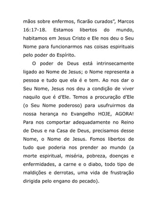 mãos sobre enfermos, ficarão curados”, Marcos
16:17-18. Estamos libertos do mundo,
habitamos em Jesus Cristo e Ele nos deu o Seu
Nome para funcionarmos nas coisas espirituais
pelo poder do Espírito.
O poder de Deus está intrinsecamente
ligado ao Nome de Jesus; o Nome representa a
pessoa e tudo que ela é e tem. Ao nos dar o
Seu Nome, Jesus nos deu a condição de viver
naquilo que é d’Ele. Temos a procuração d’Ele
(o Seu Nome poderoso) para usufruirmos da
nossa herança no Evangelho HOJE, AGORA!
Para nos comportar adequadamente no Reino
de Deus e na Casa de Deus, precisamos desse
Nome, o Nome de Jesus. Fomos libertos de
tudo que poderia nos prender ao mundo (a
morte espiritual, miséria, pobreza, doenças e
enfermidades, a carne e o diabo, todo tipo de
maldições e derrotas, uma vida de frustração
dirigida pelo engano do pecado).
 