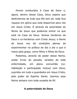 Fomos conduzidos à Casa de Deus e,
agora, dentro dessa Casa, Deus espera que
desfrutemos de tudo que Ele tem ali, toda Sua
riqueza em glória que está disponível para nós
em Jesus Cristo. É através da autoridade do
Nome de Jesus que podemos entrar no que
está na Casa de Deus. Somos herdeiros de
Deus e co-herdeiros com Cristo Jesus; o Nome
de Jesus nos dá condições plenas de
experimentar na prática do dia a dia o que é
nosso pela graça, como filhos e filhas de Deus.
Podemos, através do poder desse Nome,
andar livres do pecado, sarados de toda
enfermidade, em plena comunhão (co-
habitação e participação mútua) com Deus,
supridos em tudo e guardados em Jesus Cristo,
pelo poder do Espírito Santo. Usemos esse
Nome sempre com toda ousadia de fé!
A paternidade de Deus
 