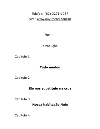 Telefax: (62) 3275-1087
Site: www.ouvirecrer.com.br
ÍNDICE
Introdução
Capítulo 1
Tudo mudou
Capítulo 2
Ele nos substituiu na cruz
Capítulo 3
Nossa habitação Nele
Capítulo 4
 