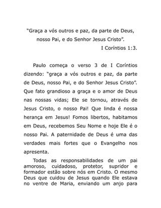 “Graça a vós outros e paz, da parte de Deus,
nosso Pai, e do Senhor Jesus Cristo”.
I Coríntios 1:3.
Paulo começa o verso 3 de I Coríntios
dizendo: “graça a vós outros e paz, da parte
de Deus, nosso Pai, e do Senhor Jesus Cristo”.
Que fato grandioso a graça e o amor de Deus
nas nossas vidas; Ele se tornou, através de
Jesus Cristo, o nosso Pai! Que linda é nossa
herança em Jesus! Fomos libertos, habitamos
em Deus, recebemos Seu Nome e hoje Ele é o
nosso Pai. A paternidade de Deus é uma das
verdades mais fortes que o Evangelho nos
apresenta.
Todas as responsabilidades de um pai
amoroso, cuidadoso, protetor, supridor e
formador estão sobre nós em Cristo. O mesmo
Deus que cuidou de Jesus quando Ele estava
no ventre de Maria, enviando um anjo para
 