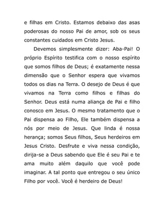 e filhas em Cristo. Estamos debaixo das asas
poderosas do nosso Pai de amor, sob os seus
constantes cuidados em Cristo Jesus.
Devemos simplesmente dizer: Aba-Pai! O
próprio Espírito testifica com o nosso espírito
que somos filhos de Deus; é exatamente nessa
dimensão que o Senhor espera que vivamos
todos os dias na Terra. O desejo de Deus é que
vivamos na Terra como filhos e filhas do
Senhor. Deus está numa aliança de Pai e filho
conosco em Jesus. O mesmo tratamento que o
Pai dispensa ao Filho, Ele também dispensa a
nós por meio de Jesus. Que linda é nossa
herança; somos Seus filhos, Seus herdeiros em
Jesus Cristo. Desfrute e viva nessa condição,
dirija-se a Deus sabendo que Ele é seu Pai e te
ama muito além daquilo que você pode
imaginar. A tal ponto que entregou o seu único
Filho por você. Você é herdeiro de Deus!
 