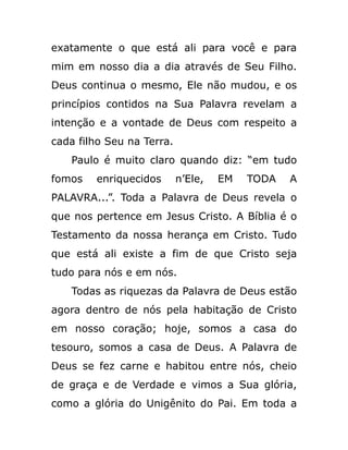exatamente o que está ali para você e para
mim em nosso dia a dia através de Seu Filho.
Deus continua o mesmo, Ele não mudou, e os
princípios contidos na Sua Palavra revelam a
intenção e a vontade de Deus com respeito a
cada filho Seu na Terra.
Paulo é muito claro quando diz: “em tudo
fomos enriquecidos n’Ele, EM TODA A
PALAVRA...”. Toda a Palavra de Deus revela o
que nos pertence em Jesus Cristo. A Bíblia é o
Testamento da nossa herança em Cristo. Tudo
que está ali existe a fim de que Cristo seja
tudo para nós e em nós.
Todas as riquezas da Palavra de Deus estão
agora dentro de nós pela habitação de Cristo
em nosso coração; hoje, somos a casa do
tesouro, somos a casa de Deus. A Palavra de
Deus se fez carne e habitou entre nós, cheio
de graça e de Verdade e vimos a Sua glória,
como a glória do Unigênito do Pai. Em toda a
 