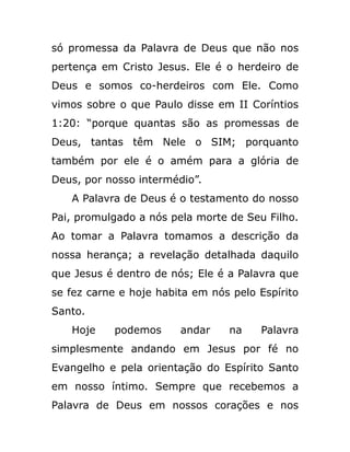 só promessa da Palavra de Deus que não nos
pertença em Cristo Jesus. Ele é o herdeiro de
Deus e somos co-herdeiros com Ele. Como
vimos sobre o que Paulo disse em II Coríntios
1:20: “porque quantas são as promessas de
Deus, tantas têm Nele o SIM; porquanto
também por ele é o amém para a glória de
Deus, por nosso intermédio”.
A Palavra de Deus é o testamento do nosso
Pai, promulgado a nós pela morte de Seu Filho.
Ao tomar a Palavra tomamos a descrição da
nossa herança; a revelação detalhada daquilo
que Jesus é dentro de nós; Ele é a Palavra que
se fez carne e hoje habita em nós pelo Espírito
Santo.
Hoje podemos andar na Palavra
simplesmente andando em Jesus por fé no
Evangelho e pela orientação do Espírito Santo
em nosso íntimo. Sempre que recebemos a
Palavra de Deus em nossos corações e nos
 
