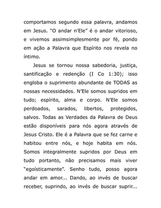 comportamos segundo essa palavra, andamos
em Jesus. “O andar n’Ele” é o andar vitorioso,
e vivemos assimsimplesmente por fé, pondo
em ação a Palavra que Espírito nos revela no
íntimo.
Jesus se tornou nossa sabedoria, justiça,
santificação e redenção (I Co 1:30); isso
engloba o suprimento abundante de TODAS as
nossas necessidades. N’Ele somos supridos em
tudo; espírito, alma e corpo. N’Ele somos
perdoados, sarados, libertos, protegidos,
salvos. Todas as Verdades da Palavra de Deus
estão disponíveis para nós agora através de
Jesus Cristo. Ele é a Palavra que se fez carne e
habitou entre nós, e hoje habita em nós.
Somos integralmente supridos por Deus em
tudo portanto, não precisamos mais viver
“egoísticamente”. Senho tudo, posso agora
andar em amor... Dando, ao invés de buscar
receber, suprindo, ao invés de buscar suprir...
 