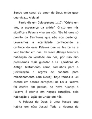 Sendo um canal do amor de Deus onde quer
qeu viva... Aleluia!
Paulo diz em Colossenses 1:17: “Cristo em
vós, a esperança da glória”. Cristo em nós
significa a Palavra viva em nós. Não há uma só
porção da Escrituras que não nos pertença.
Levaremos a eternidade conhecendo e
conhecendo essa Palavra que se fez carne e
veio habitar em nós. Na Nova Aliança temos a
habitação da Verdade em nós, por isso não
precisamos mais guardar a Lei (práticas do
Antigo Testamento como caminhos para a
justificação e regras de conduta para
relacionamento com Deus); hoje temos a Lei
escrita em nossos corações; na Lei a Palavra
foi escrita em pedras, na Nova Aliança a
Palavra é escrita em nossos corações, pela
habitação e ação de Cristo em nós.
A Palavra de Deus é uma Pessoa que
habita em nós: Jesus! Toda a riqueza da
 