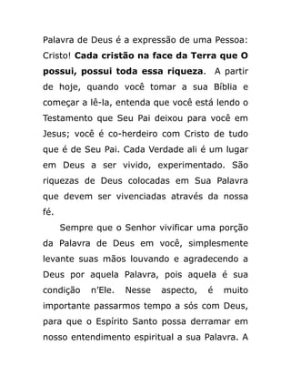 Palavra de Deus é a expressão de uma Pessoa:
Cristo! Cada cristão na face da Terra que O
possui, possui toda essa riqueza. A partir
de hoje, quando você tomar a sua Bíblia e
começar a lê-la, entenda que você está lendo o
Testamento que Seu Pai deixou para você em
Jesus; você é co-herdeiro com Cristo de tudo
que é de Seu Pai. Cada Verdade ali é um lugar
em Deus a ser vivido, experimentado. São
riquezas de Deus colocadas em Sua Palavra
que devem ser vivenciadas através da nossa
fé.
Sempre que o Senhor vivificar uma porção
da Palavra de Deus em você, simplesmente
levante suas mãos louvando e agradecendo a
Deus por aquela Palavra, pois aquela é sua
condição n’Ele. Nesse aspecto, é muito
importante passarmos tempo a sós com Deus,
para que o Espírito Santo possa derramar em
nosso entendimento espiritual a sua Palavra. A
 